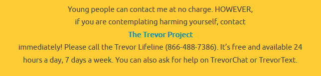 Young people can contact me at no charge. HOWEVER, if you are contemplating harming yourself, contact The Trevor Project immediately! Please call the Trevor Lifeline (866-488-7386). It’s free and available 24 hours a day, 7 days a week. You can also ask for help on TrevorChat or TrevorText.